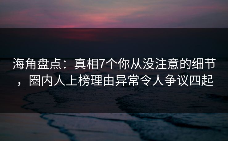 海角盘点：真相7个你从没注意的细节，圈内人上榜理由异常令人争议四起