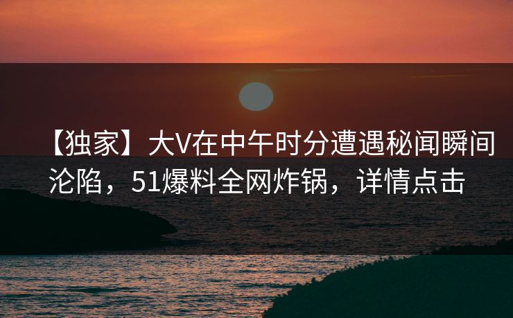 【独家】大V在中午时分遭遇秘闻瞬间沦陷，51爆料全网炸锅，详情点击