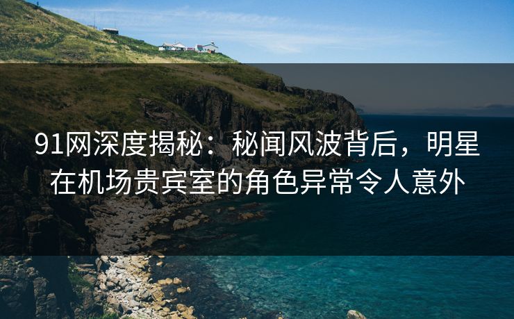91网深度揭秘：秘闻风波背后，明星在机场贵宾室的角色异常令人意外