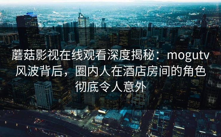 蘑菇影视在线观看深度揭秘：mogutv风波背后，圈内人在酒店房间的角色彻底令人意外