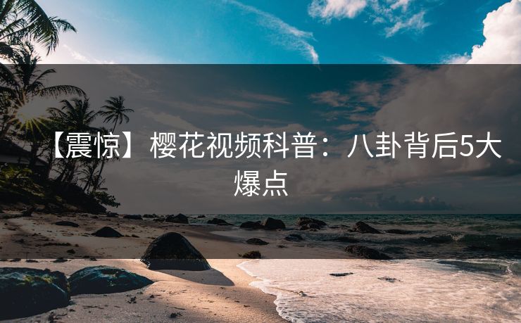 【震惊】樱花视频科普：八卦背后5大爆点