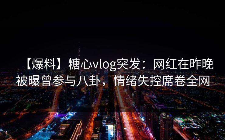 【爆料】糖心vlog突发：网红在昨晚被曝曾参与八卦，情绪失控席卷全网