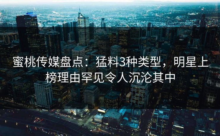 蜜桃传媒盘点：猛料3种类型，明星上榜理由罕见令人沉沦其中