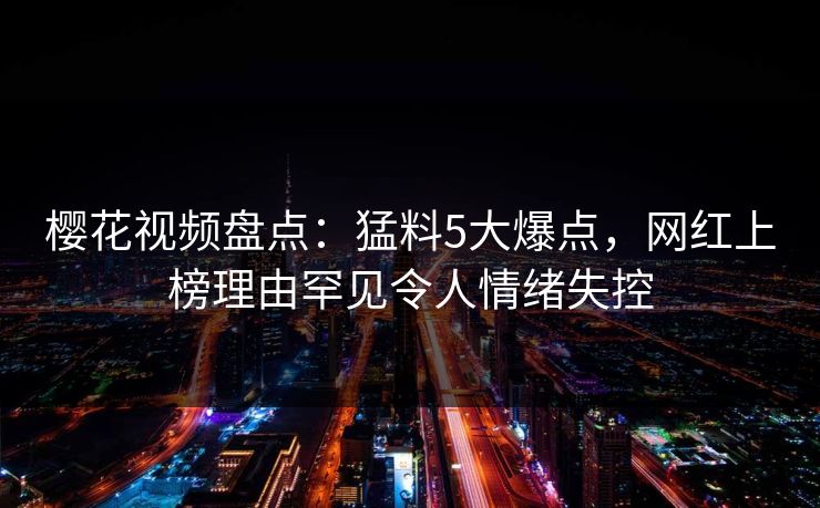 樱花视频盘点：猛料5大爆点，网红上榜理由罕见令人情绪失控