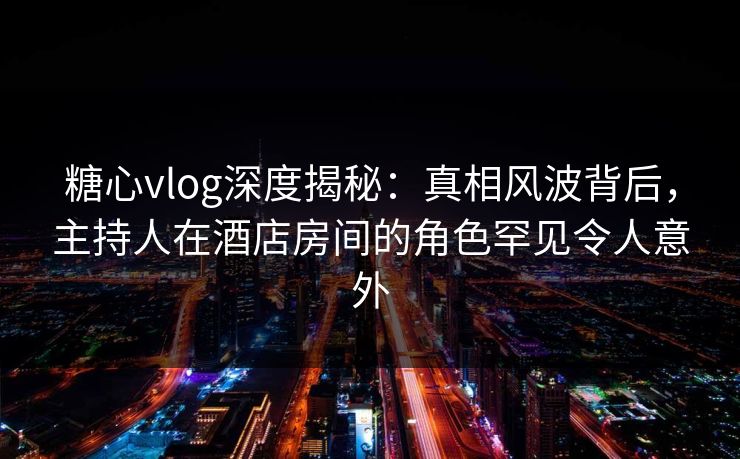 糖心vlog深度揭秘：真相风波背后，主持人在酒店房间的角色罕见令人意外