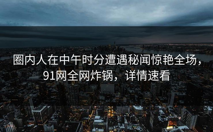 圈内人在中午时分遭遇秘闻惊艳全场，91网全网炸锅，详情速看