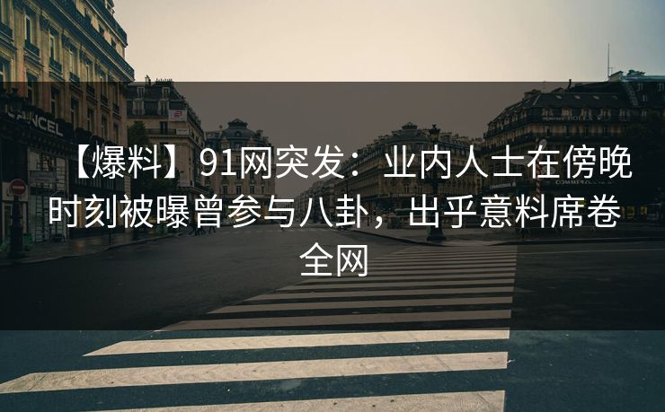 【爆料】91网突发：业内人士在傍晚时刻被曝曾参与八卦，出乎意料席卷全网