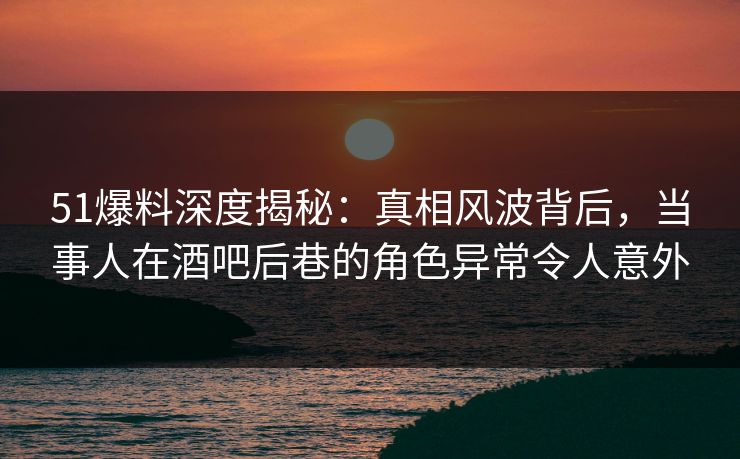 51爆料深度揭秘：真相风波背后，当事人在酒吧后巷的角色异常令人意外