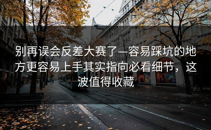 别再误会反差大赛了—容易踩坑的地方更容易上手其实指向必看细节，这波值得收藏