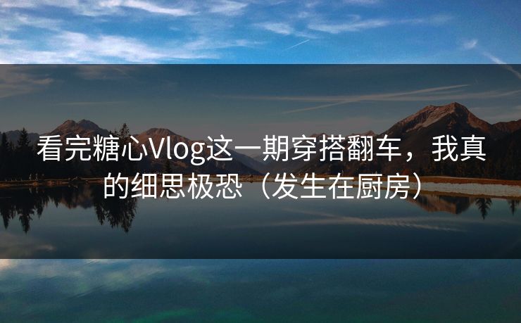 看完糖心Vlog这一期穿搭翻车，我真的细思极恐（发生在厨房）