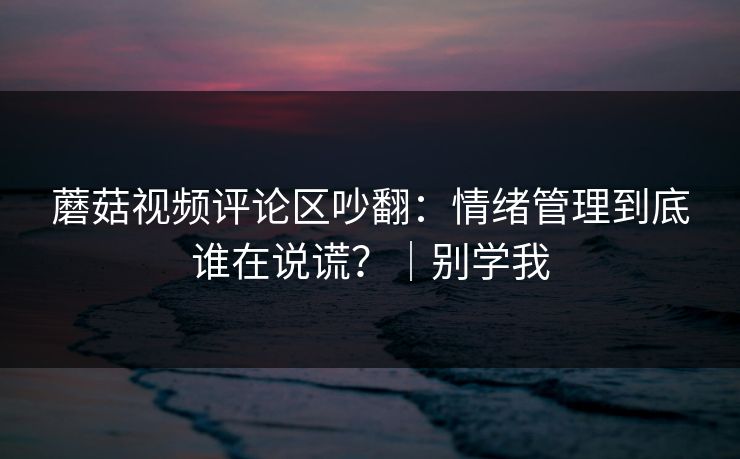 蘑菇视频评论区吵翻：情绪管理到底谁在说谎？｜别学我