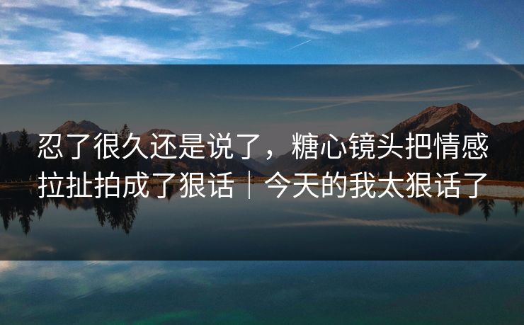 忍了很久还是说了,糖心镜头把情感拉扯拍成了狠话|今天的我太狠话了 忍了很久还是说了,糖心镜头把情感拉扯拍成了狠话|今天的我太狠话了