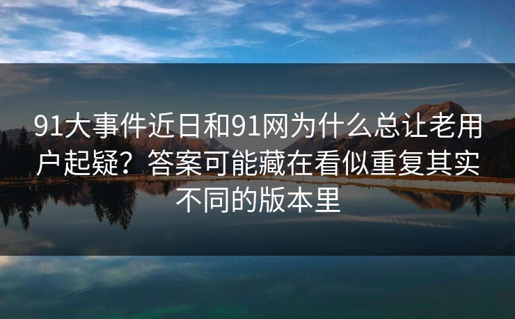91大事件近日和91网为什么总让老用户起疑？答案可能藏在看似重复其实不同的版本里