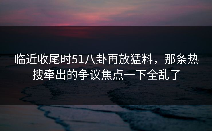 临近收尾时51八卦再放猛料，那条热搜牵出的争议焦点一下全乱了